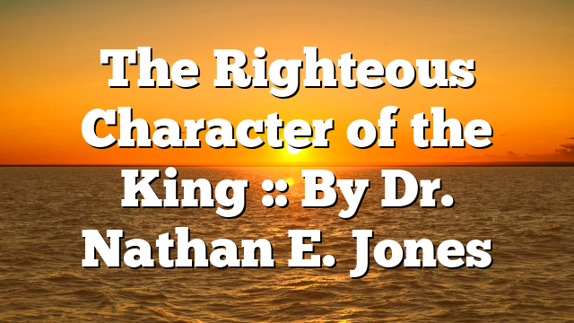 The Righteous Character of the King :: By Dr. Nathan E. Jones
